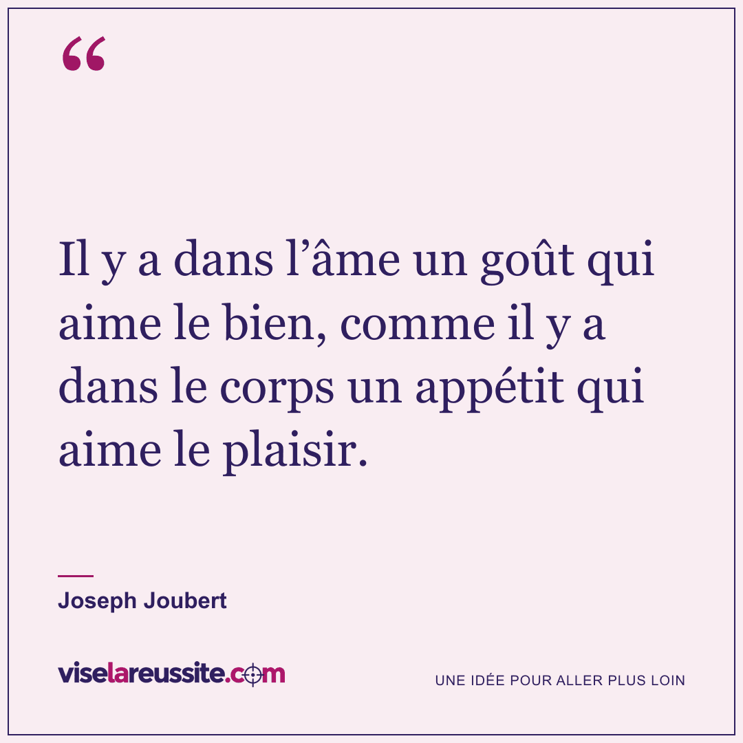 « Il y a dans l’âme un goût qui aime le bien, comme il y a dans le corps un appétit qui aime le plaisir. » — Joseph Joubert — Vise la Réussite