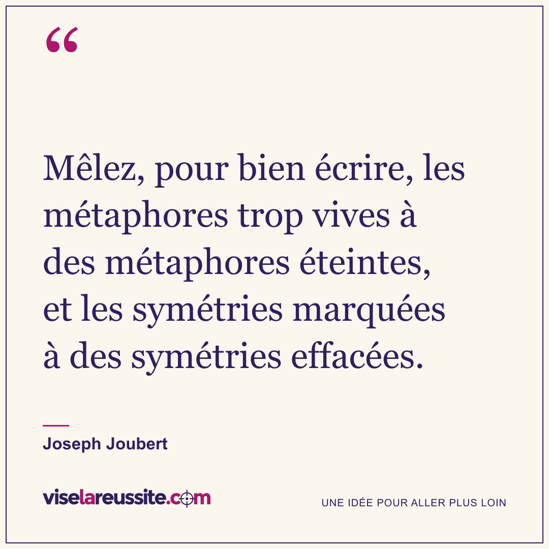 « Mêlez, pour bien écrire, les métaphores trop vives à des métaphores éteintes, et les symétries marquées à des symétries effacées. » — Joseph Joubert — Vise la Réussite