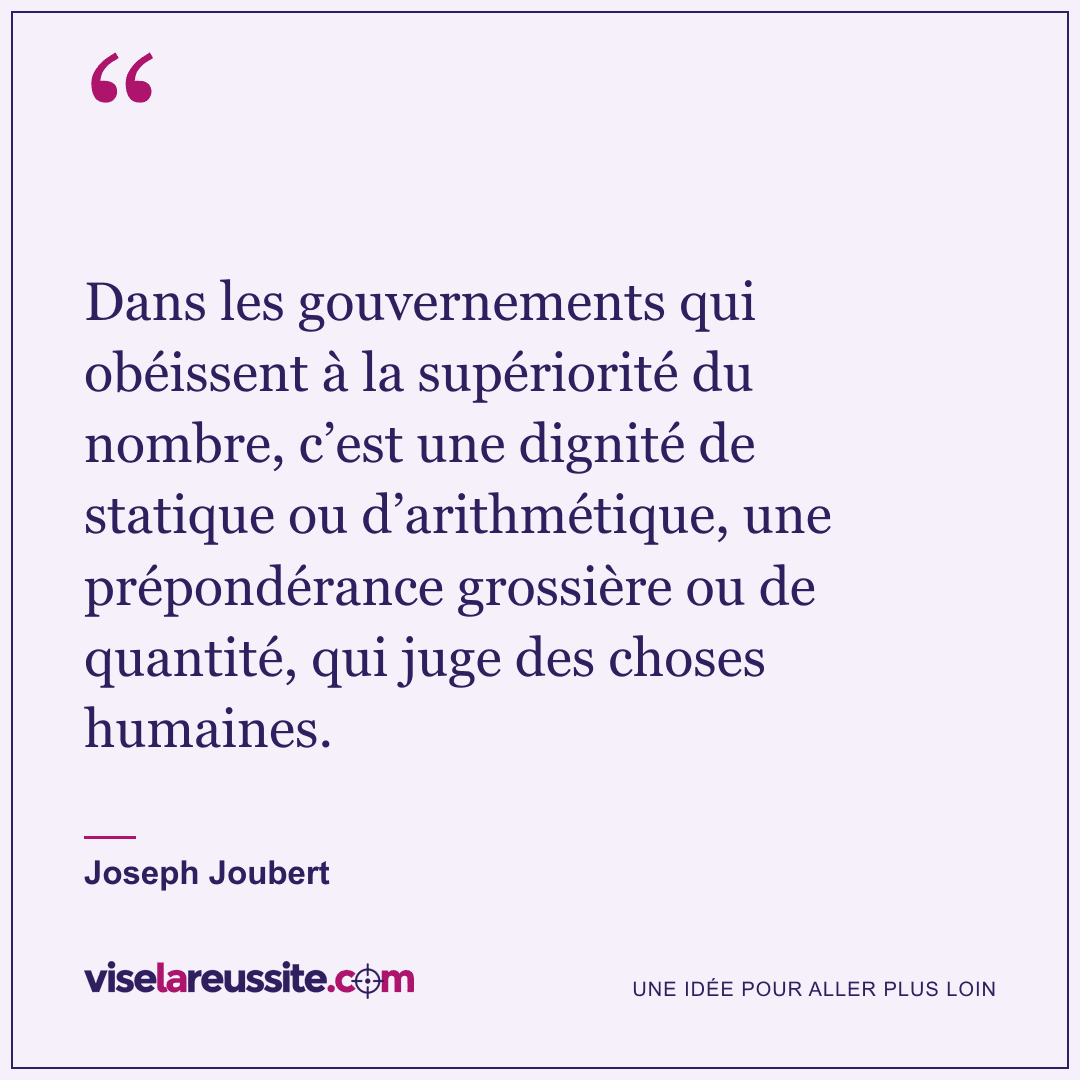 « Dans les gouvernements qui obéissent à la supériorité du nombre, c’est une dignité de statique ou d’arithmétique, une prépondérance grossière ou de quantité, qui juge des choses humaines. » — Joseph Joubert — Vise la Réussite