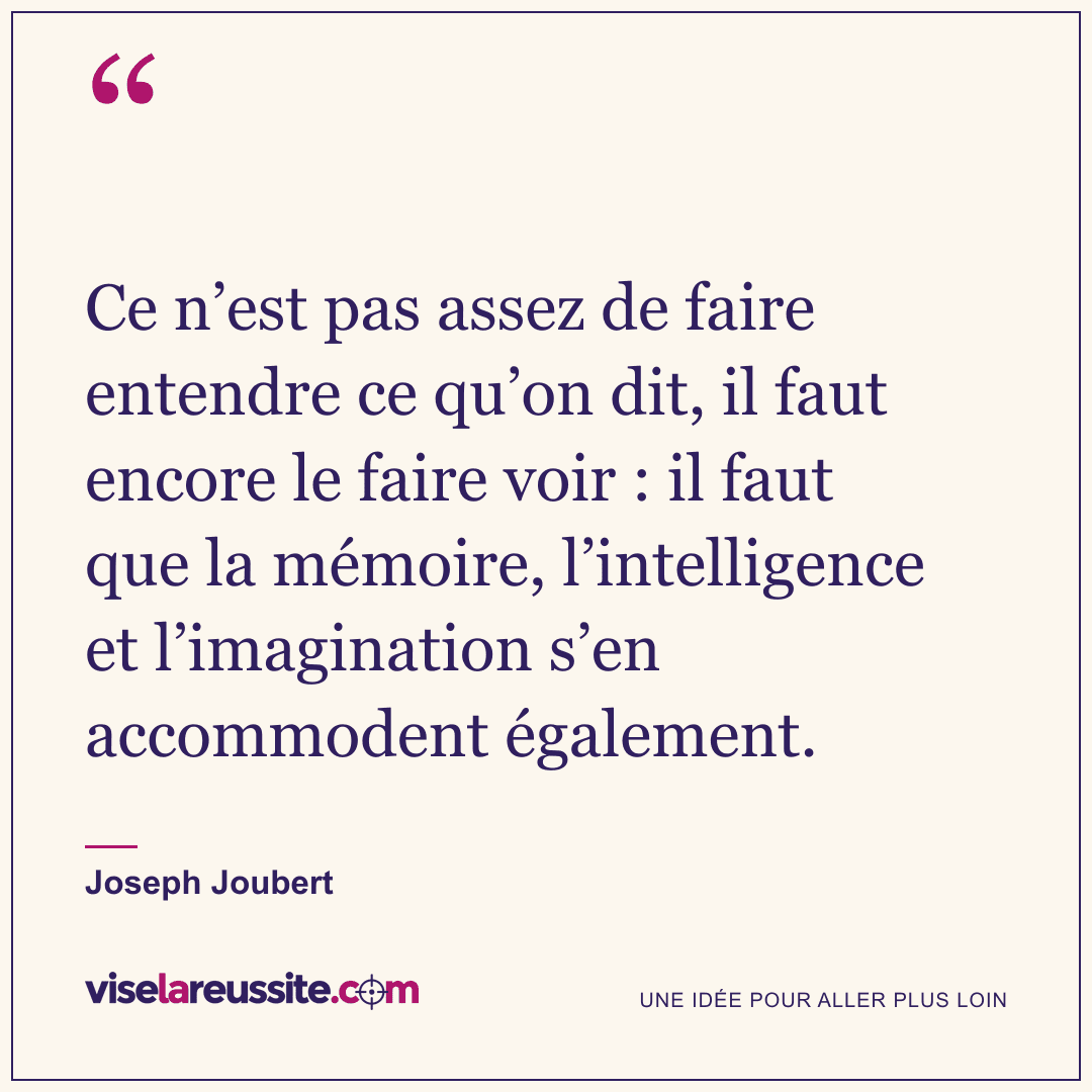 « Ce n’est pas assez de faire entendre ce qu’on dit, il faut encore le faire voir : il faut que la mémoire, l’intelligence et l’imagination s’en accommodent également. » — Joseph Joubert — Vise la Réussite