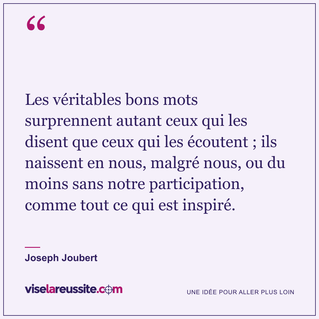 « Les véritables bons mots surprennent autant ceux qui les disent que ceux qui les écoutent ; ils naissent en nous, malgré nous, ou du moins sans notre participation, comme tout ce qui est inspiré. » — Joseph Joubert — Vise la Réussite
