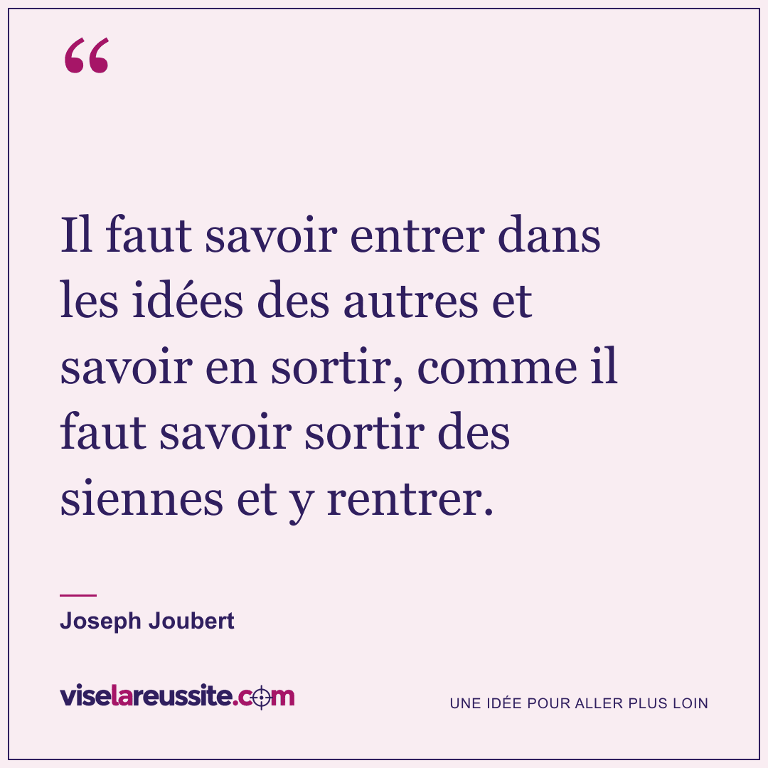 « Il faut savoir entrer dans les idées des autres et savoir en sortir, comme il faut savoir sortir des siennes et y rentrer. » — Joseph Joubert — Vise la Réussite