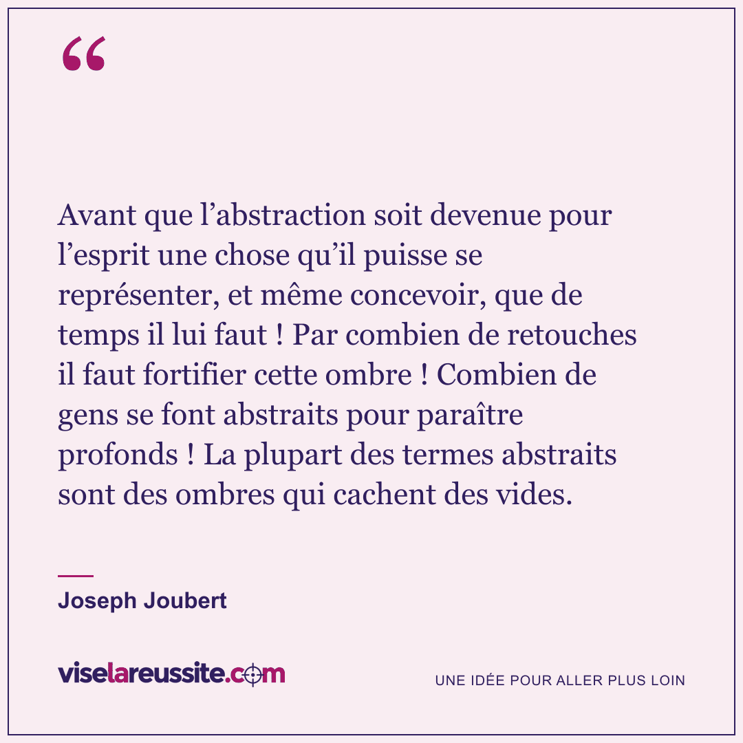 « Avant que l’abstraction soit devenue pour l’esprit une chose qu’il puisse se représenter, et même concevoir, que de temps il lui faut ! Par combien de retouches il faut fortifier cette ombre ! Combien de gens se font abstraits pour paraître profonds ! La plupart des termes abstraits sont des ombres qui cachent des vides. » — Joseph Joubert — Vise la Réussite