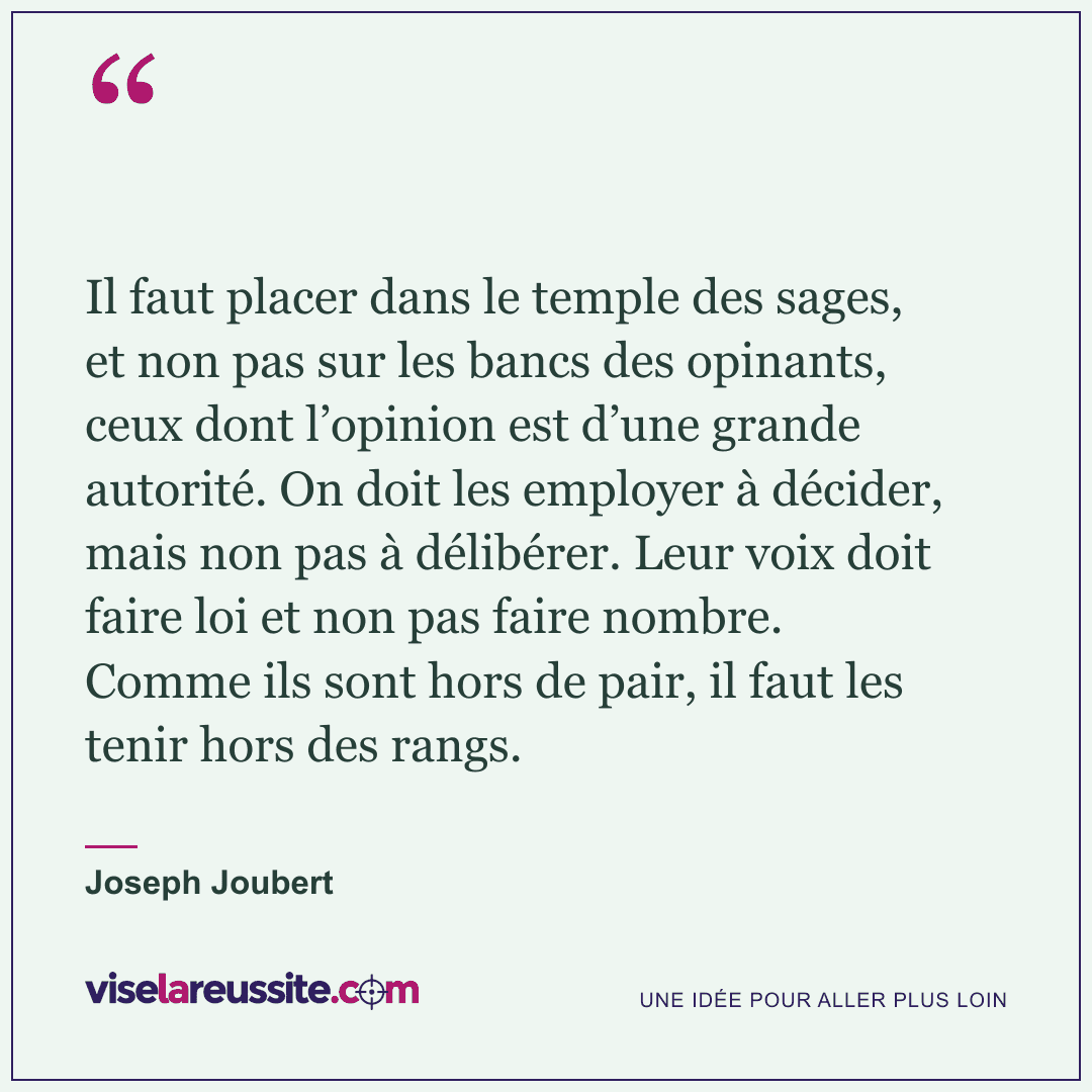 « Il faut placer dans le temple des sages, et non pas sur les bancs des opinants, ceux dont l’opinion est d’une grande autorité. On doit les employer à décider, mais non pas à délibérer. Leur voix doit faire loi et non pas faire nombre. Comme ils sont hors de pair, il faut les tenir hors des rangs. » — Joseph Joubert — Vise la Réussite
