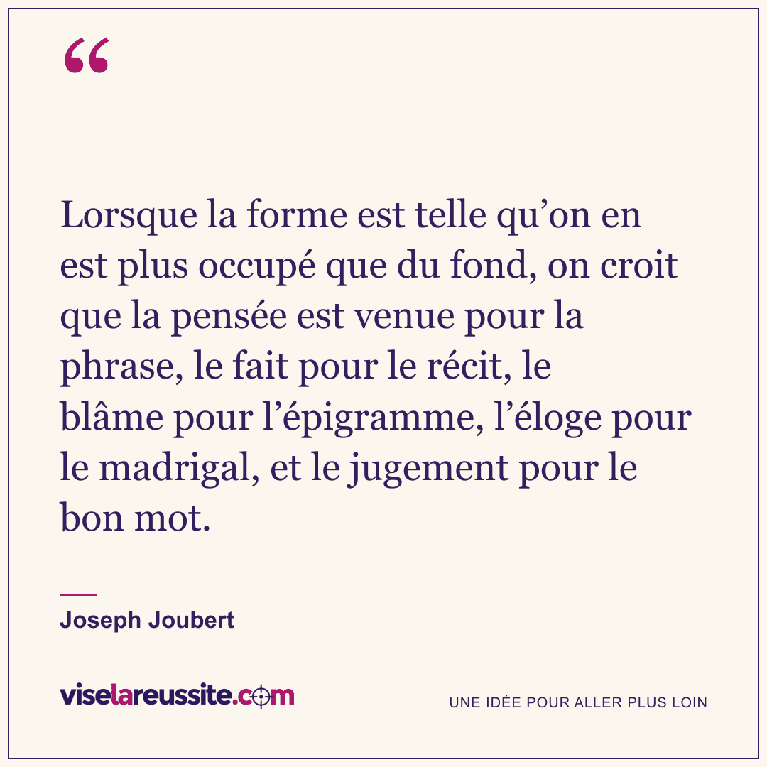 « Lorsque la forme est telle qu’on en est plus occupé que du fond, on croit que la pensée est venue pour la phrase, le fait pour le récit, le blâme pour l’épigramme, l’éloge pour le madrigal, et le jugement pour le bon mot. » — Joseph Joubert — Vise la Réussite