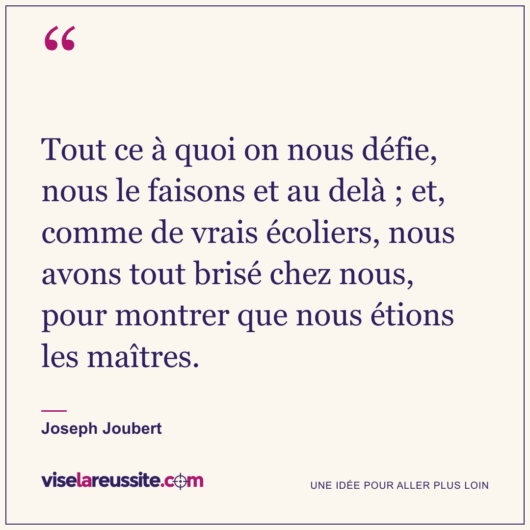 « Tout ce à quoi on nous défie, nous le faisons et au delà ; et, comme de vrais écoliers, nous avons tout brisé chez nous, pour montrer que nous étions les maîtres. » — Joseph Joubert — Vise la Réussite