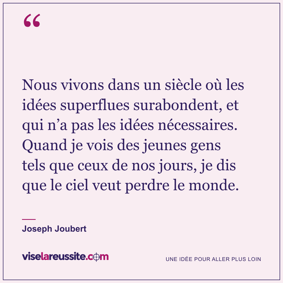 « Nous vivons dans un siècle où les idées superflues surabondent, et qui n’a pas les idées nécessaires. Quand je vois des jeunes gens tels que ceux de nos jours, je dis que le ciel veut perdre le monde. » — Joseph Joubert — Vise la Réussite