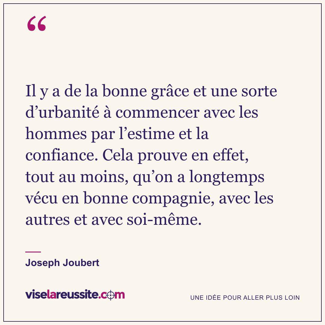 « Il y a de la bonne grâce et une sorte d’urbanité à commencer avec les hommes par l’estime et la confiance. Cela prouve en effet, tout au moins, qu’on a longtemps vécu en bonne compagnie, avec les autres et avec soi-même. » — Joseph Joubert — Vise la Réussite