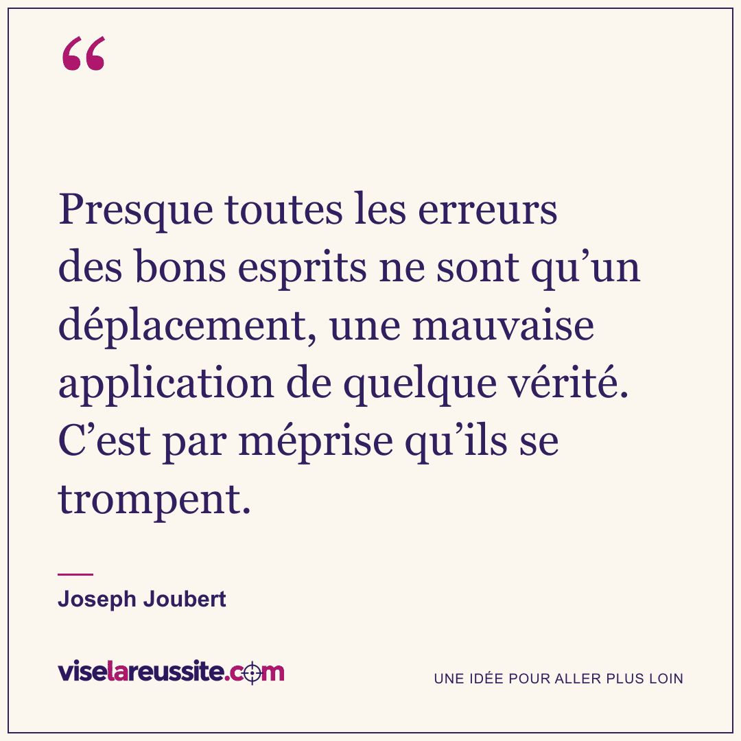 « Presque toutes les erreurs des bons esprits ne sont qu’un déplacement, une mauvaise application de quelque vérité. C’est par méprise qu’ils se trompent. » — Joseph Joubert — Vise la Réussite