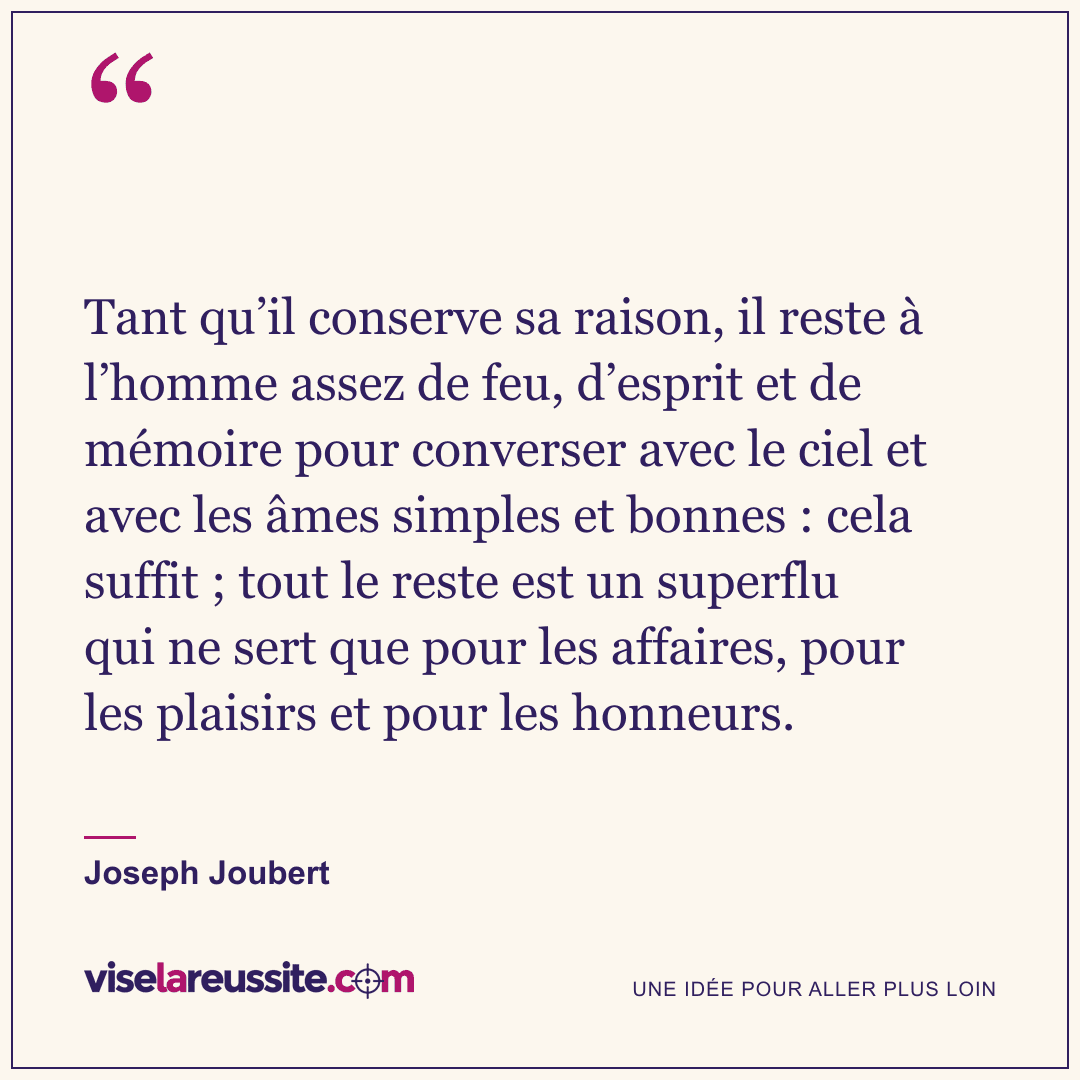 « Tant qu’il conserve sa raison, il reste à l’homme assez de feu, d’esprit et de mémoire pour converser avec le ciel et avec les âmes simples et bonnes : cela suffit ; tout le reste est un superflu qui ne sert que pour les affaires, pour les plaisirs et pour les honneurs. » — Joseph Joubert — Vise la Réussite