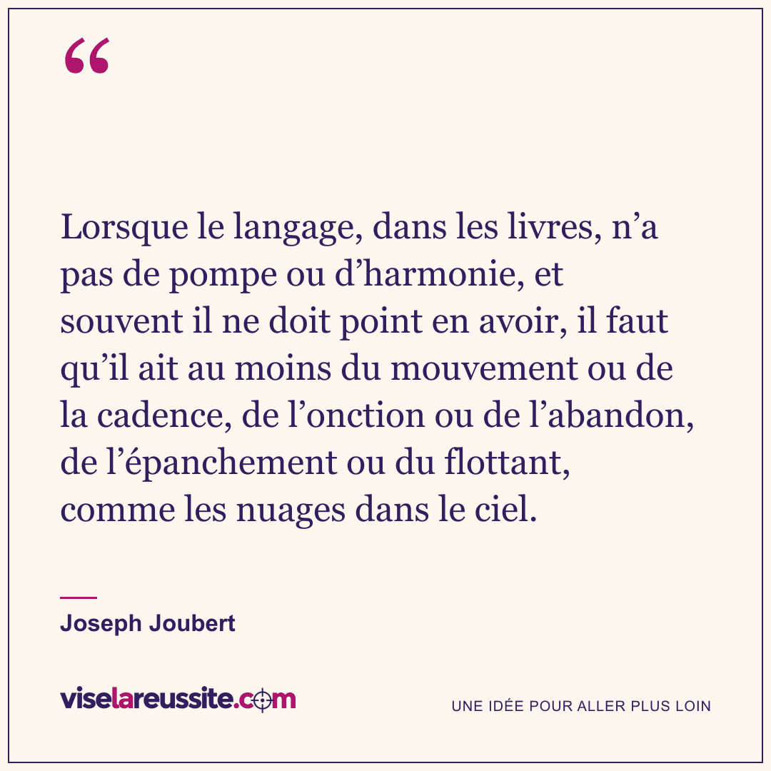 « Lorsque le langage, dans les livres, n’a pas de pompe ou d’harmonie, et souvent il ne doit point en avoir, il faut qu’il ait au moins du mouvement ou de la cadence, de l’onction ou de l’abandon, de l’épanchement ou du flottant, comme les nuages dans le ciel. » — Joseph Joubert — Vise la Réussite