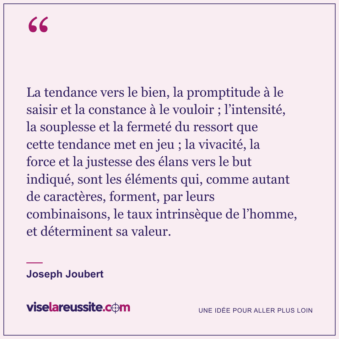 « La tendance vers le bien, la promptitude à le saisir et la constance à le vouloir ; l’intensité, la souplesse et la fermeté du ressort que cette tendance met en jeu ; la vivacité, la force et la justesse des élans vers le but indiqué, sont les éléments qui, comme autant de caractères, forment, par leurs combinaisons, le taux intrinsèque de l’homme, et déterminent sa valeur. » — Joseph Joubert — Vise la Réussite
