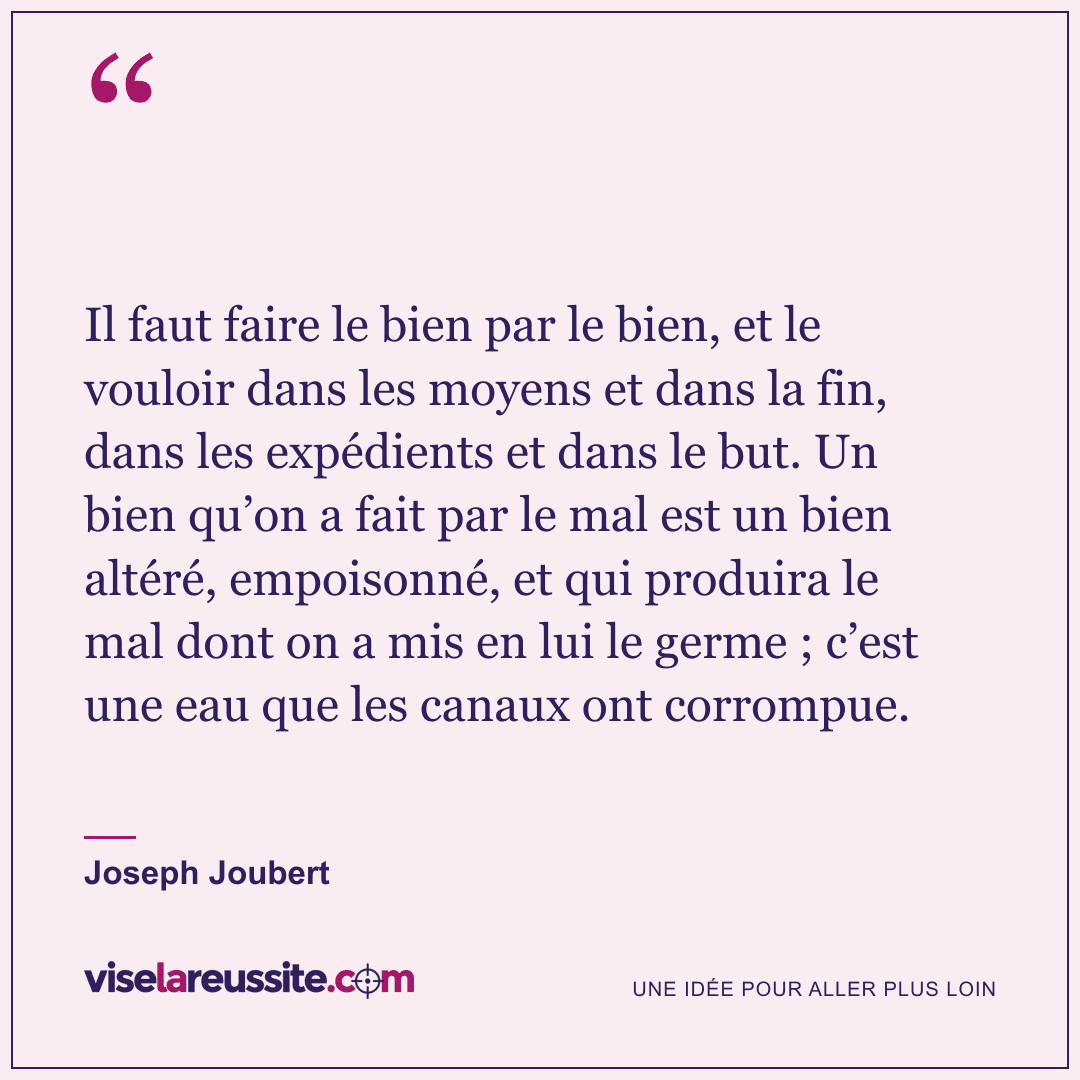 « Il faut faire le bien par le bien, et le vouloir dans les moyens et dans la fin, dans les expédients et dans le but. Un bien qu’on a fait par le mal est un bien altéré, empoisonné, et qui produira le mal dont on a mis en lui le germe ; c’est une eau que les canaux ont corrompue. » — Joseph Joubert — Vise la Réussite