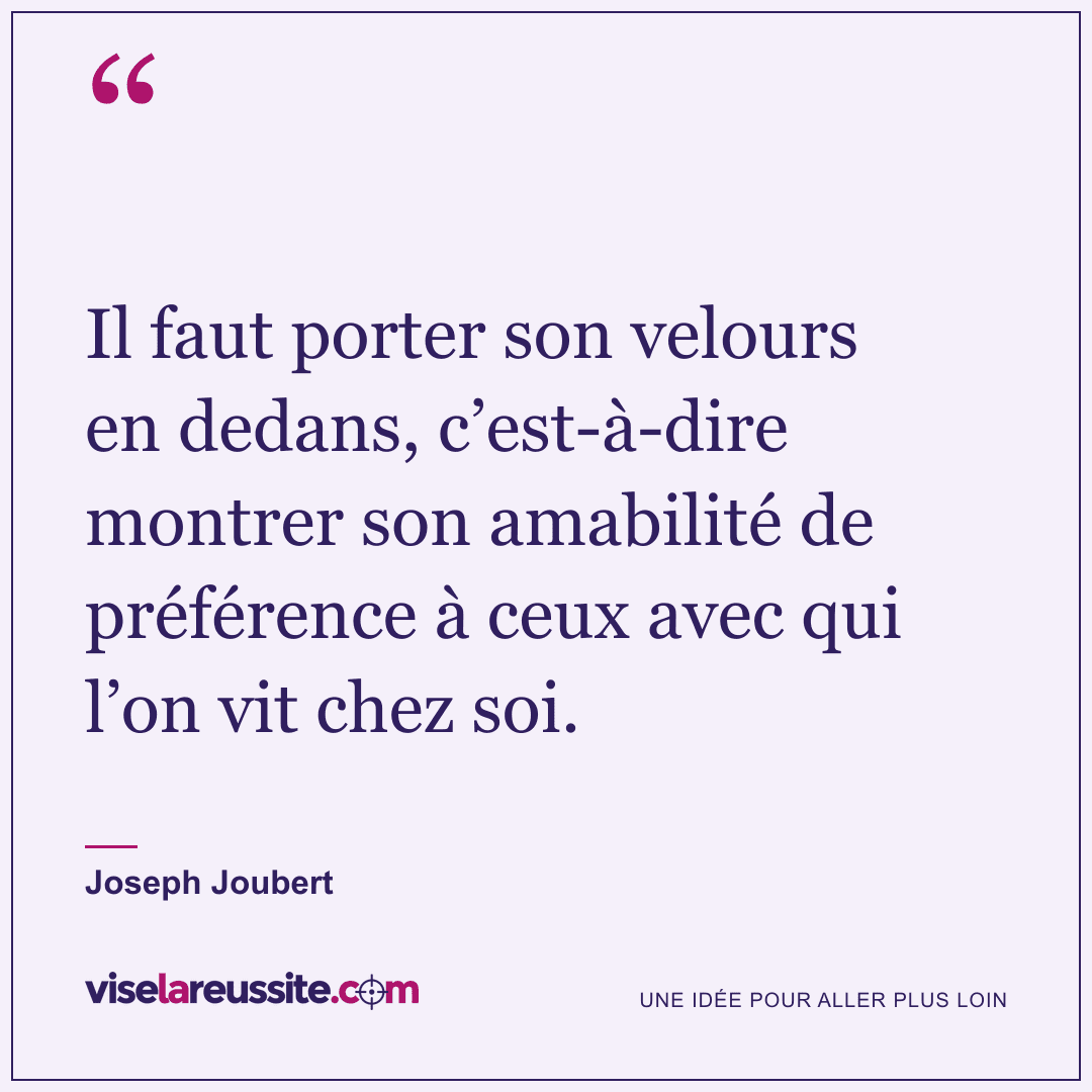« Il faut porter son velours en dedans, c’est-à-dire montrer son amabilité de préférence à ceux avec qui l’on vit chez soi. » — Joseph Joubert — Vise la Réussite