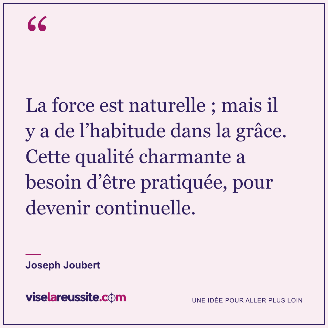 « La force est naturelle ; mais il y a de l’habitude dans la grâce. Cette qualité charmante a besoin d’être pratiquée, pour devenir continuelle. » — Joseph Joubert — Vise la Réussite
