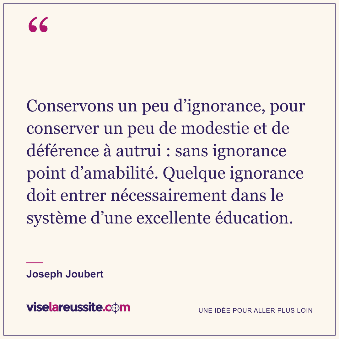 « Conservons un peu d’ignorance, pour conserver un peu de modestie et de déférence à autrui : sans ignorance point d’amabilité. Quelque ignorance doit entrer nécessairement dans le système d’une excellente éducation. » — Joseph Joubert — Vise la Réussite