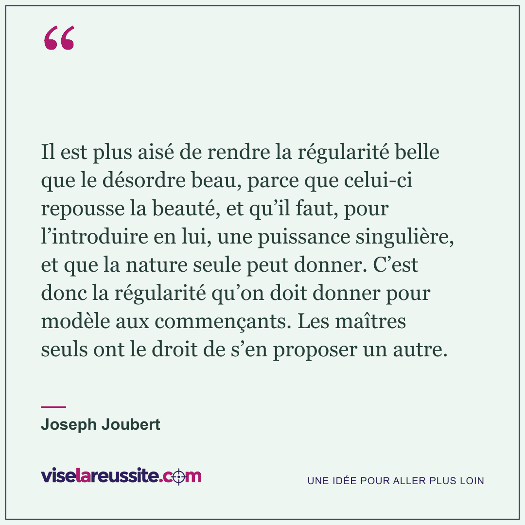 « Il est plus aisé de rendre la régularité belle que le désordre beau, parce que celui-ci repousse la beauté, et qu’il faut, pour l’introduire en lui, une puissance singulière, et que la nature seule peut donner. C’est donc la régularité qu’on doit donner pour modèle aux commençants. Les maîtres seuls ont le droit de s’en proposer un autre. » — Joseph Joubert — Vise la Réussite