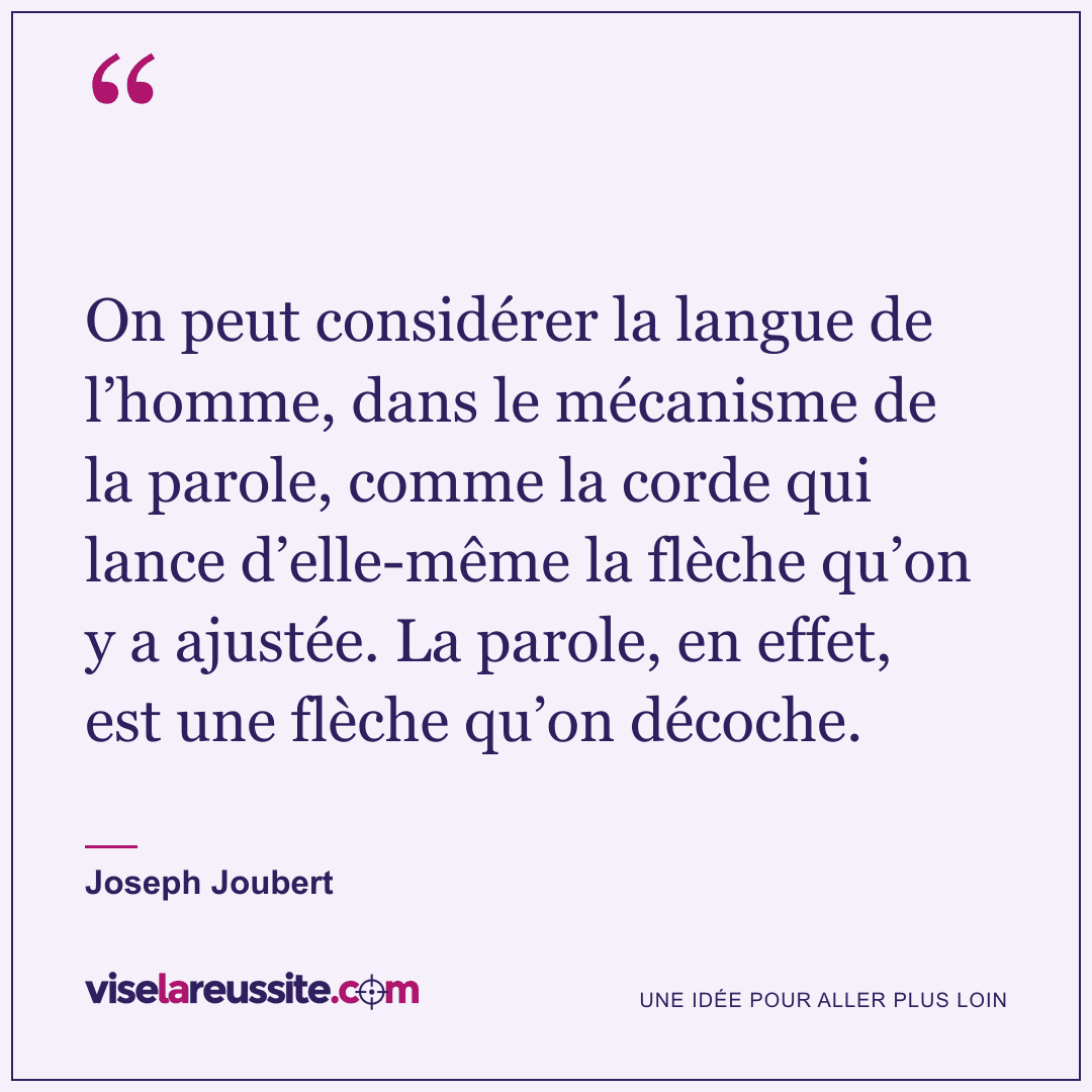 « On peut considérer la langue de l’homme, dans le mécanisme de la parole, comme la corde qui lance d’elle-même la flèche qu’on y a ajustée. La parole, en effet, est une flèche qu’on décoche. » — Joseph Joubert — Vise la Réussite