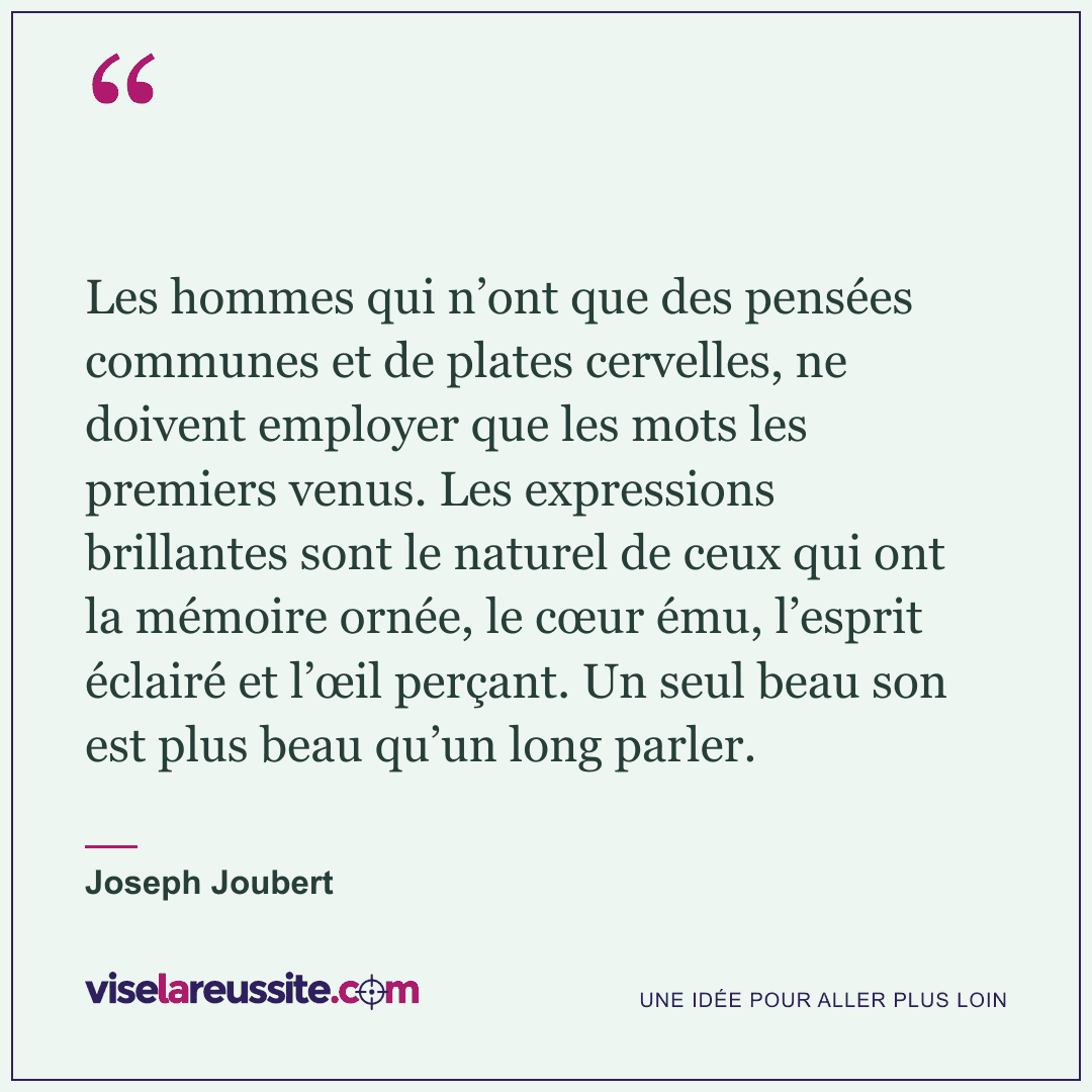 « Les hommes qui n’ont que des pensées communes et de plates cervelles, ne doivent employer que les mots les premiers venus. Les expressions brillantes sont le naturel de ceux qui ont la mémoire ornée, le cœur ému, l’esprit éclairé et l’œil perçant. Un seul beau son est plus beau qu’un long parler. » — Joseph Joubert — Vise la Réussite