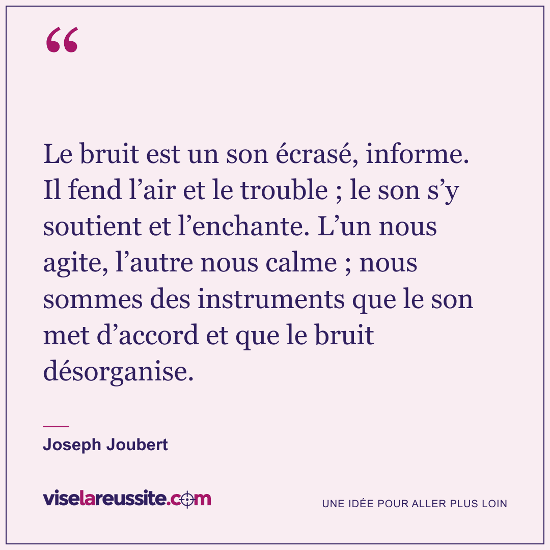 « Le bruit est un son écrasé, informe. Il fend l’air et le trouble ; le son s’y soutient et l’enchante. L’un nous agite, l’autre nous calme ; nous sommes des instruments que le son met d’accord et que le bruit désorganise. » — Joseph Joubert — Vise la Réussite