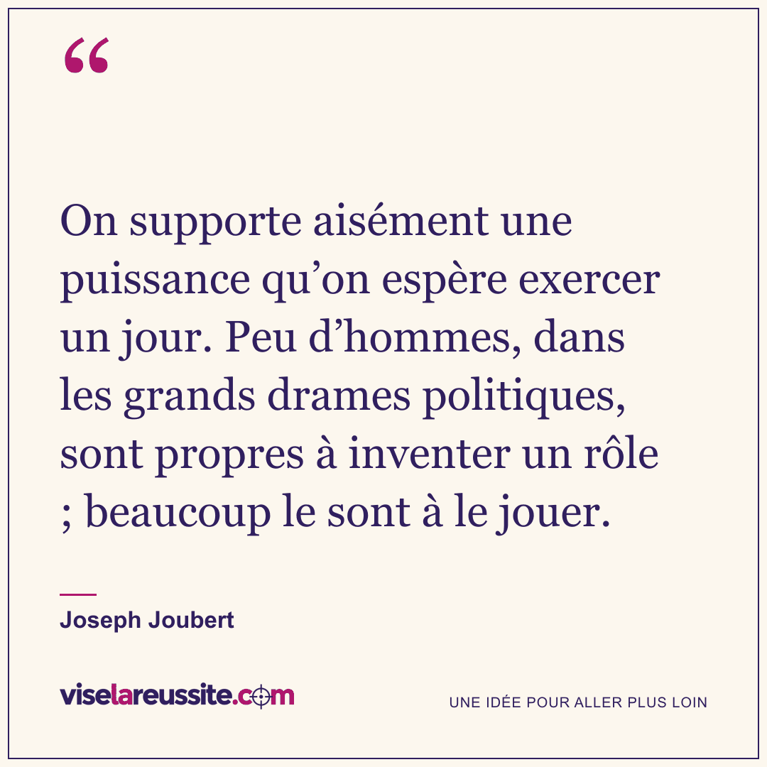 « On supporte aisément une puissance qu’on espère exercer un jour. Peu d’hommes, dans les grands drames politiques, sont propres à inventer un rôle ; beaucoup le sont à le jouer. » — Joseph Joubert — Vise la Réussite