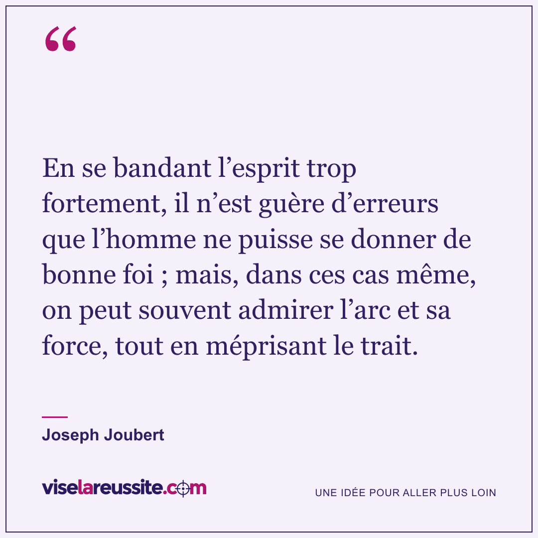« En se bandant l’esprit trop fortement, il n’est guère d’erreurs que l’homme ne puisse se donner de bonne foi ; mais, dans ces cas même, on peut souvent admirer l’arc et sa force, tout en méprisant le trait. » — Joseph Joubert — Vise la Réussite