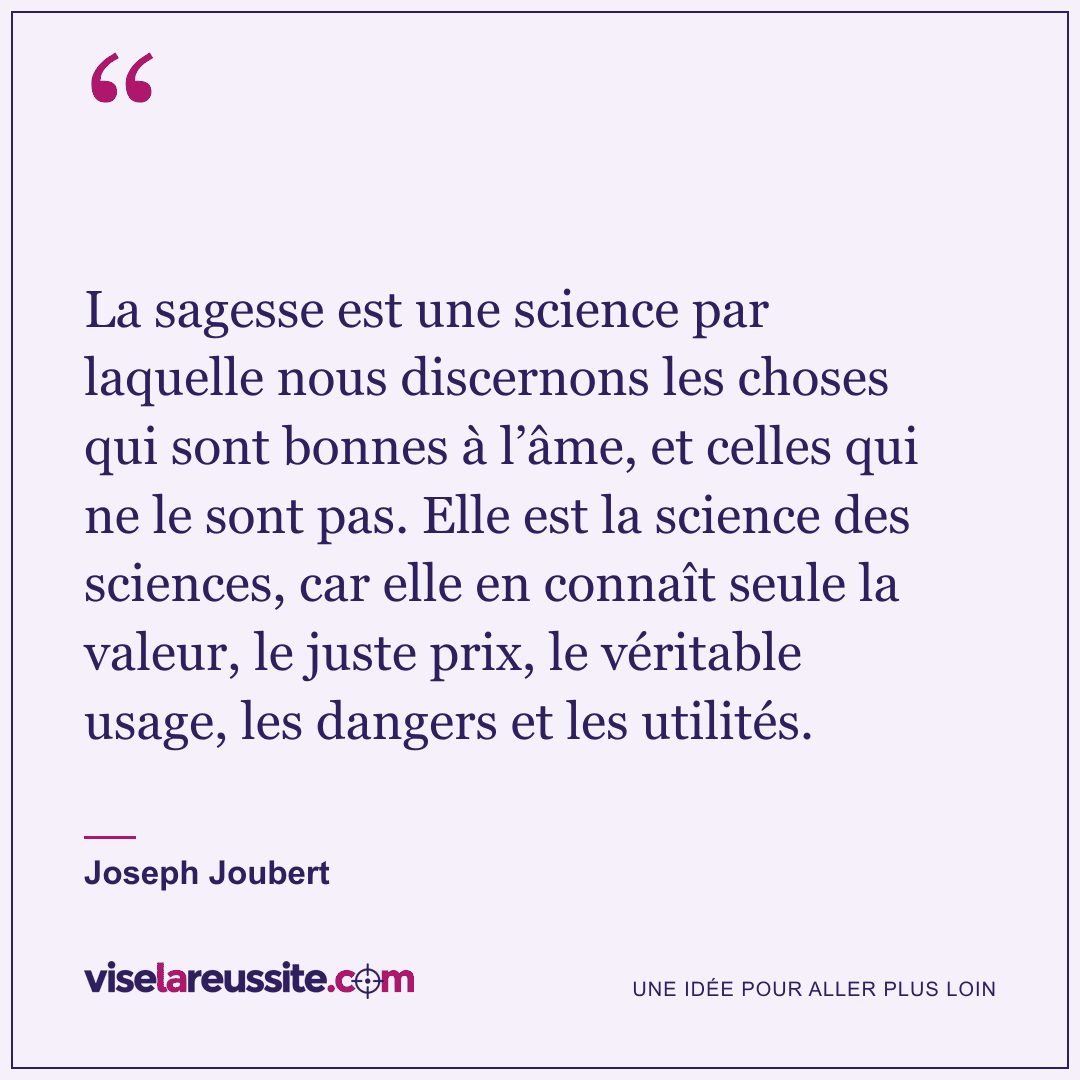 « La sagesse est une science par laquelle nous discernons les choses qui sont bonnes à l’âme, et celles qui ne le sont pas. Elle est la science des sciences, car elle en connaît seule la valeur, le juste prix, le véritable usage, les dangers et les utilités. » — Joseph Joubert — Vise la Réussite