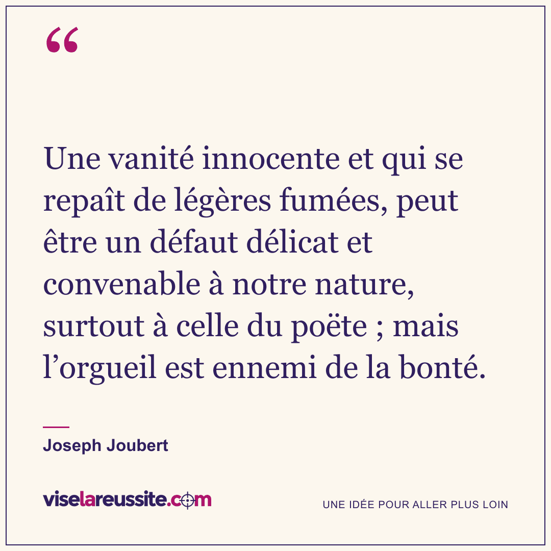 « Une vanité innocente et qui se repaît de légères fumées, peut être un défaut délicat et convenable à notre nature, surtout à celle du poëte ; mais l’orgueil est ennemi de la bonté. » — Joseph Joubert — Vise la Réussite