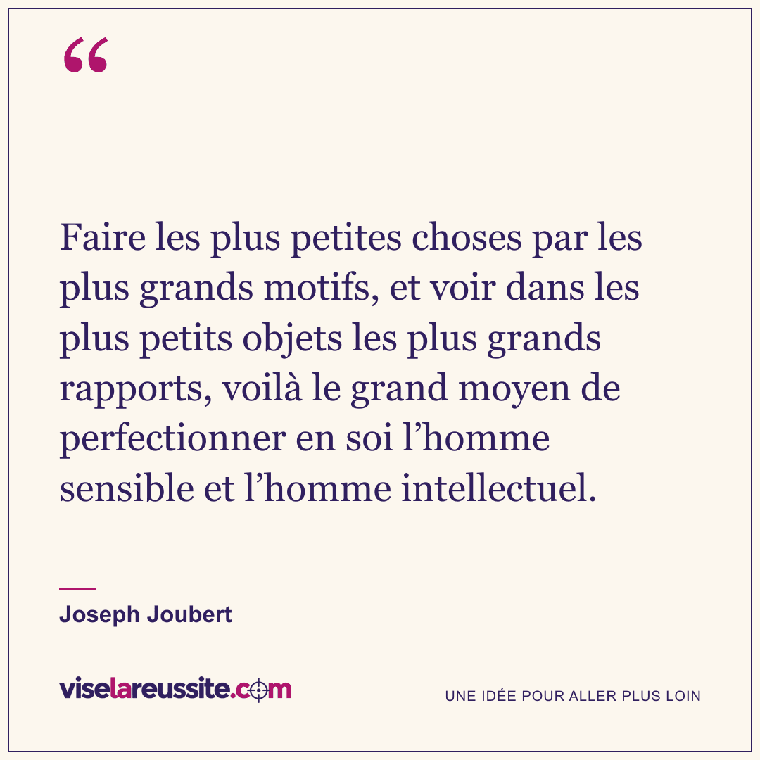 « Faire les plus petites choses par les plus grands motifs, et voir dans les plus petits objets les plus grands rapports, voilà le grand moyen de perfectionner en soi l’homme sensible et l’homme intellectuel. » — Joseph Joubert — Vise la Réussite