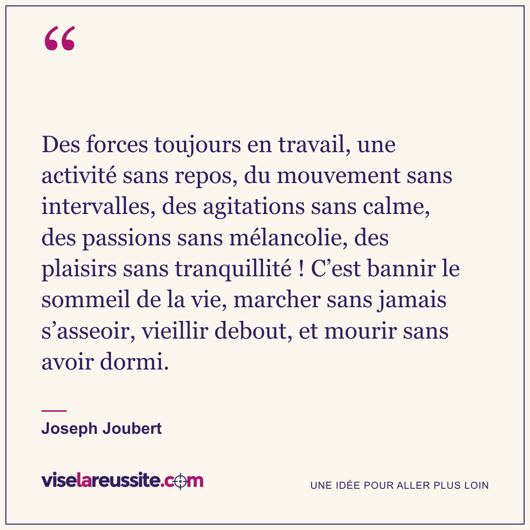 « Des forces toujours en travail, une activité sans repos, du mouvement sans intervalles, des agitations sans calme, des passions sans mélancolie, des plaisirs sans tranquillité ! C’est bannir le sommeil de la vie, marcher sans jamais s’asseoir, vieillir debout, et mourir sans avoir dormi. » — Joseph Joubert — Vise la Réussite
