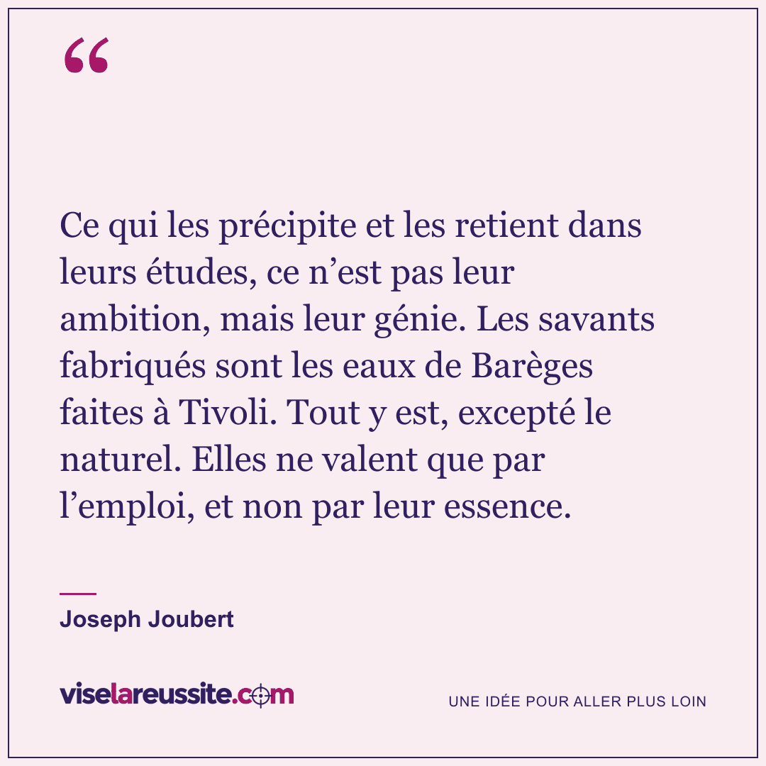 « Ce qui les précipite et les retient dans leurs études, ce n’est pas leur ambition, mais leur génie. Les savants fabriqués sont les eaux de Barèges faites à Tivoli. Tout y est, excepté le naturel. Elles ne valent que par l’emploi, et non par leur essence. » — Joseph Joubert — Vise la Réussite