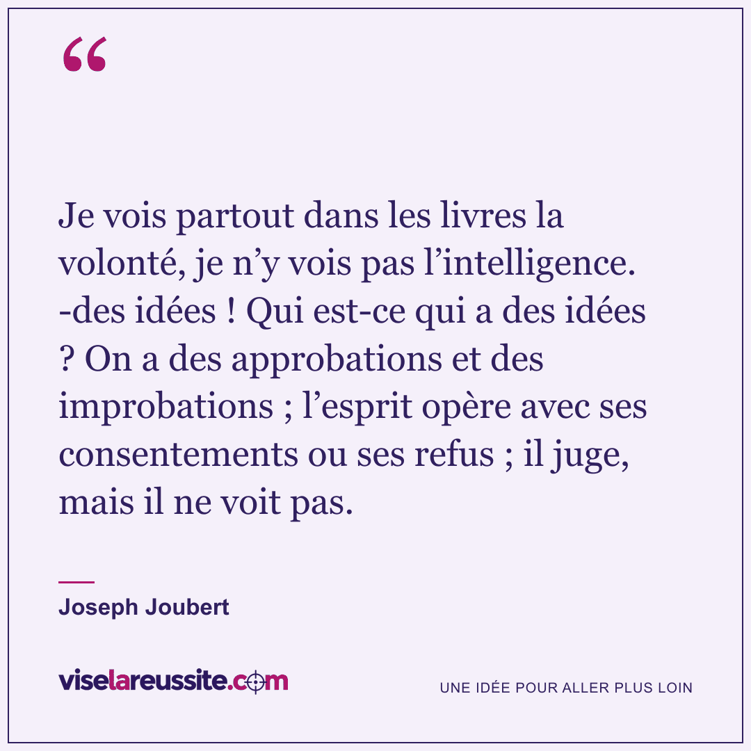 « Je vois partout dans les livres la volonté, je n’y vois pas l’intelligence. -des idées ! Qui est-ce qui a des idées ? On a des approbations et des improbations ; l’esprit opère avec ses consentements ou ses refus ; il juge, mais il ne voit pas. » — Joseph Joubert — Vise la Réussite