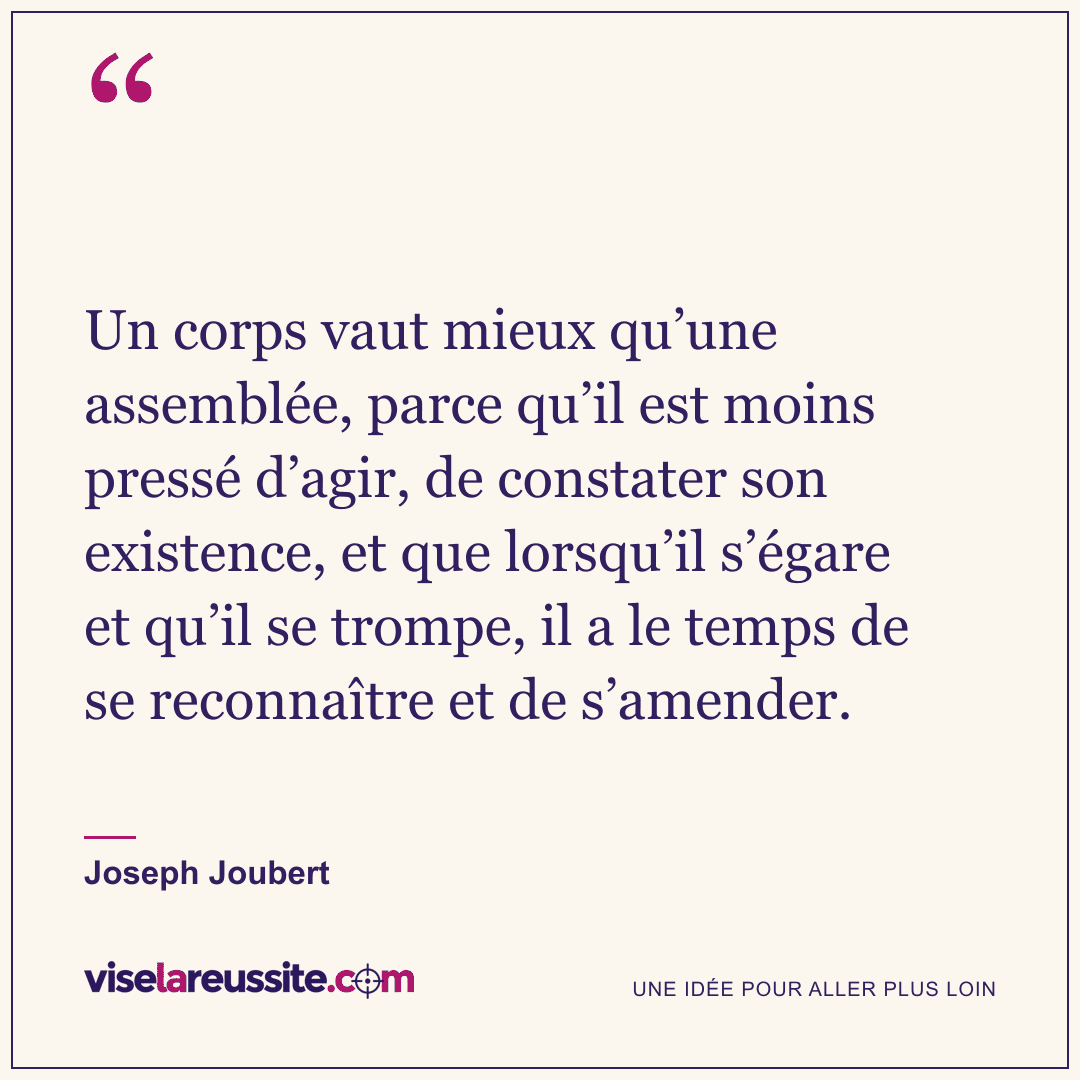 « Un corps vaut mieux qu’une assemblée, parce qu’il est moins pressé d’agir, de constater son existence, et que lorsqu’il s’égare et qu’il se trompe, il a le temps de se reconnaître et de s’amender. » — Joseph Joubert — Vise la Réussite