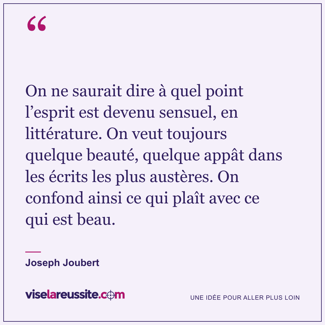 « On ne saurait dire à quel point l’esprit est devenu sensuel, en littérature. On veut toujours quelque beauté, quelque appât dans les écrits les plus austères. On confond ainsi ce qui plaît avec ce qui est beau. » — Joseph Joubert — Vise la Réussite