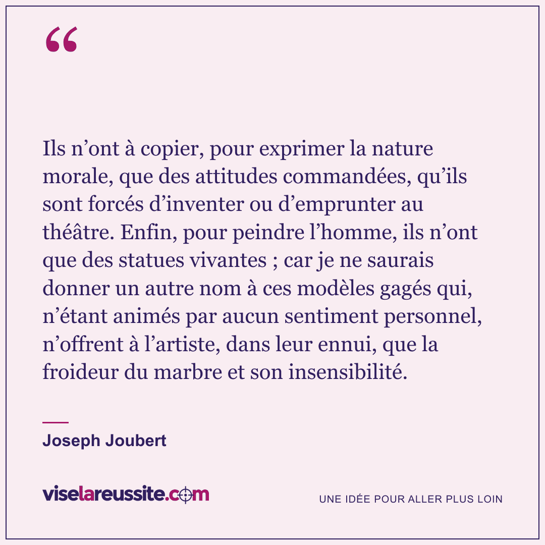 « Ils n’ont à copier, pour exprimer la nature morale, que des attitudes commandées, qu’ils sont forcés d’inventer ou d’emprunter au théâtre. Enfin, pour peindre l’homme, ils n’ont que des statues vivantes ; car je ne saurais donner un autre nom à ces modèles gagés qui, n’étant animés par aucun sentiment personnel, n’offrent à l’artiste, dans leur ennui, que la froideur du marbre et son insensibilité. » — Joseph Joubert — Vise la Réussite