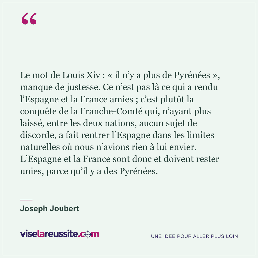 « Le mot de Louis Xiv : « il n’y a plus de Pyrénées », manque de justesse. Ce n’est pas là ce qui a rendu l’Espagne et la France amies ; c’est plutôt la conquête de la Franche-Comté qui, n’ayant plus laissé, entre les deux nations, aucun sujet de discorde, a fait rentrer l’Espagne dans les limites naturelles où nous n’avions rien à lui envier. L’Espagne et la France sont donc et doivent rester unies, parce qu’il y a des Pyrénées. » — Joseph Joubert — Vise la Réussite
