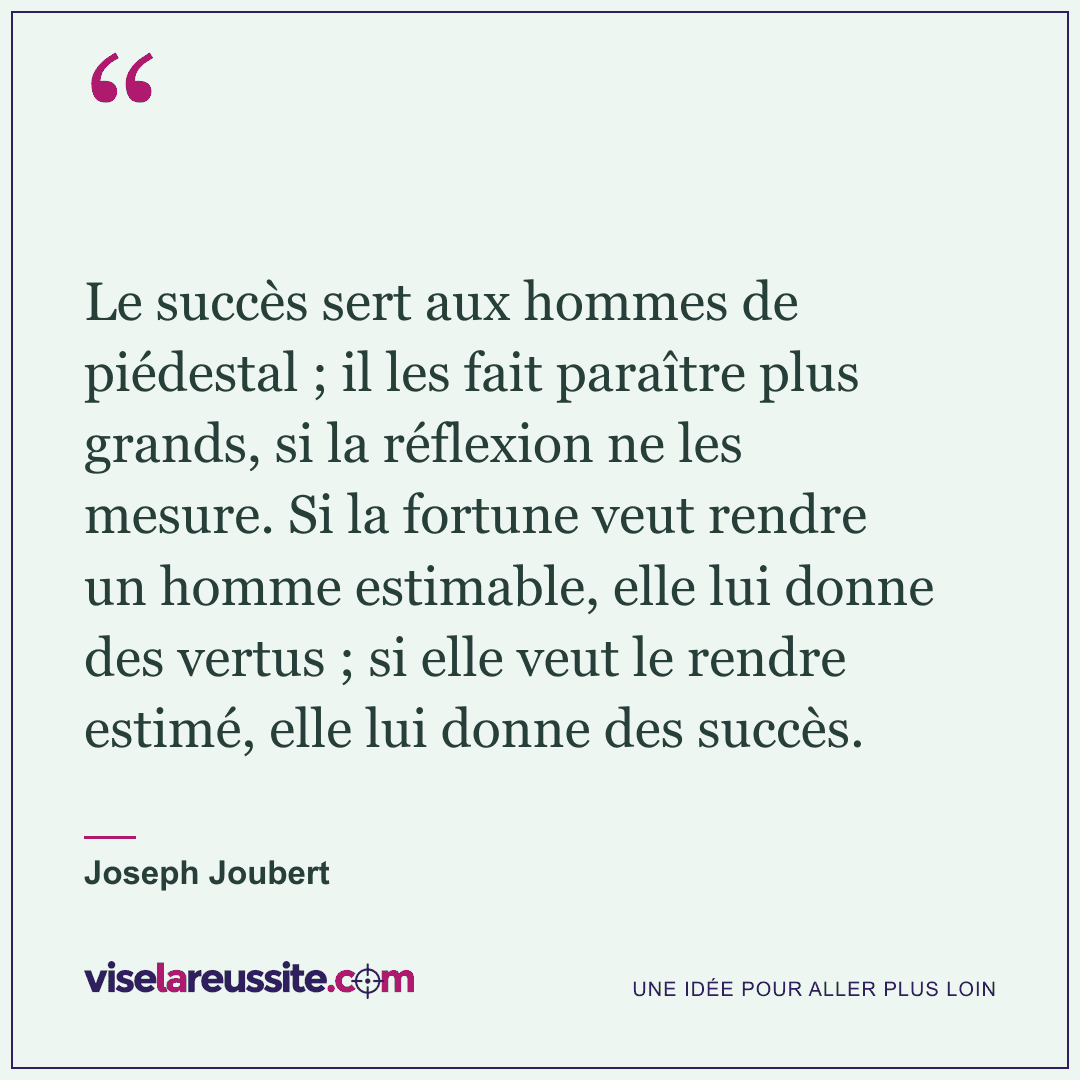 « Le succès sert aux hommes de piédestal ; il les fait paraître plus grands, si la réflexion ne les mesure. Si la fortune veut rendre un homme estimable, elle lui donne des vertus ; si elle veut le rendre estimé, elle lui donne des succès. » — Joseph Joubert — Vise la Réussite