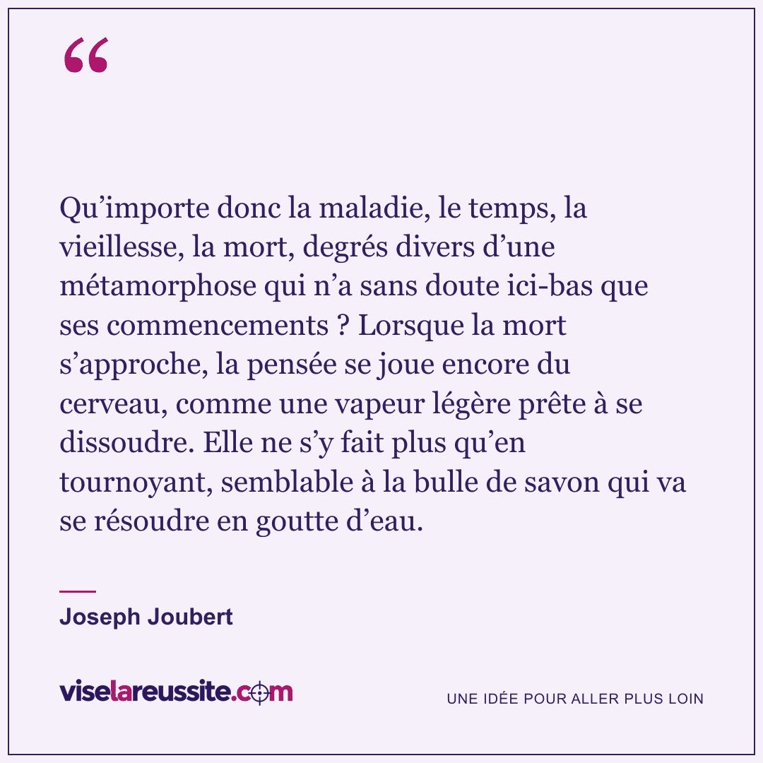 « Qu’importe donc la maladie, le temps, la vieillesse, la mort, degrés divers d’une métamorphose qui n’a sans doute ici-bas que ses commencements ? Lorsque la mort s’approche, la pensée se joue encore du cerveau, comme une vapeur légère prête à se dissoudre. Elle ne s’y fait plus qu’en tournoyant, semblable à la bulle de savon qui va se résoudre en goutte d’eau. » — Joseph Joubert — Vise la Réussite