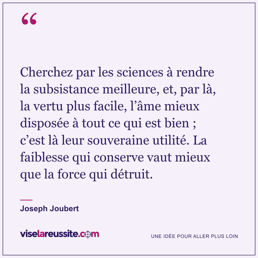 « Cherchez par les sciences à rendre la subsistance meilleure, et, par là, la vertu plus facile, l’âme mieux disposée à tout ce qui est bien ; c’est là leur souveraine utilité. La faiblesse qui conserve vaut mieux que la force qui détruit. » — Joseph Joubert — Vise la Réussite