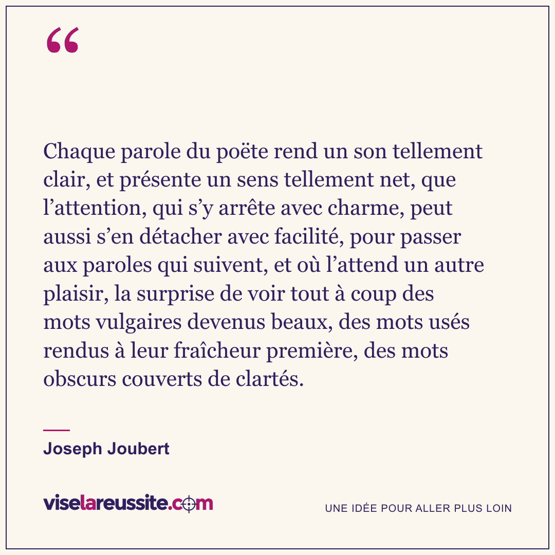 « Chaque parole du poëte rend un son tellement clair, et présente un sens tellement net, que l’attention, qui s’y arrête avec charme, peut aussi s’en détacher avec facilité, pour passer aux paroles qui suivent, et où l’attend un autre plaisir, la surprise de voir tout à coup des mots vulgaires devenus beaux, des mots usés rendus à leur fraîcheur première, des mots obscurs couverts de clartés. » — Joseph Joubert — Vise la Réussite