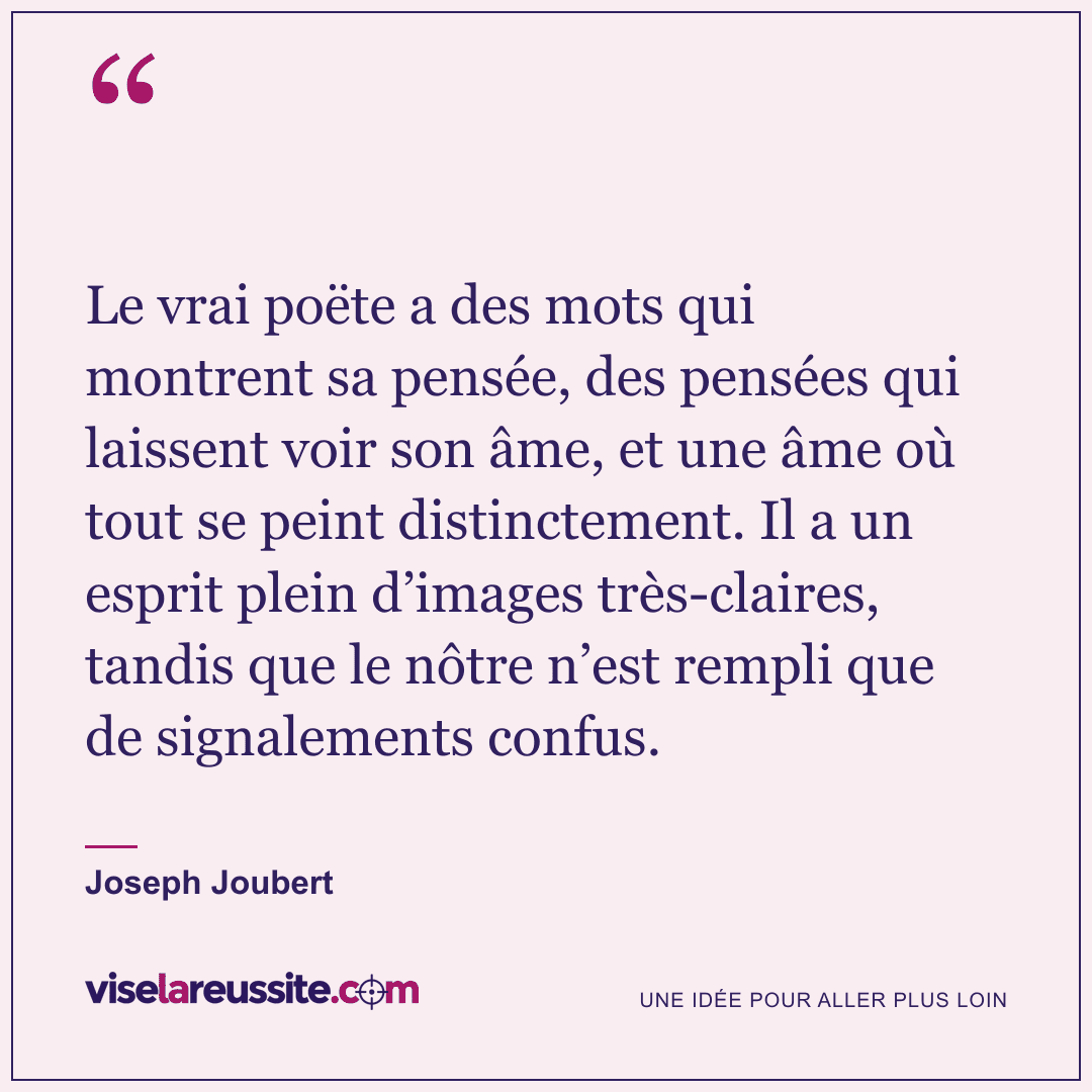 « Le vrai poëte a des mots qui montrent sa pensée, des pensées qui laissent voir son âme, et une âme où tout se peint distinctement. Il a un esprit plein d’images très-claires, tandis que le nôtre n’est rempli que de signalements confus. » — Joseph Joubert — Vise la Réussite