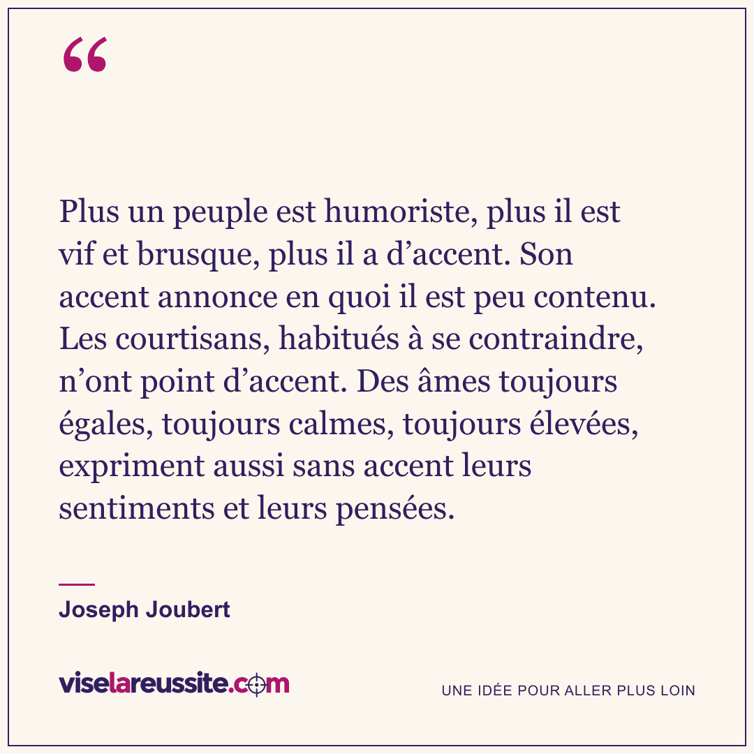 « Plus un peuple est humoriste, plus il est vif et brusque, plus il a d’accent. Son accent annonce en quoi il est peu contenu. Les courtisans, habitués à se contraindre, n’ont point d’accent. Des âmes toujours égales, toujours calmes, toujours élevées, expriment aussi sans accent leurs sentiments et leurs pensées. » — Joseph Joubert — Vise la Réussite