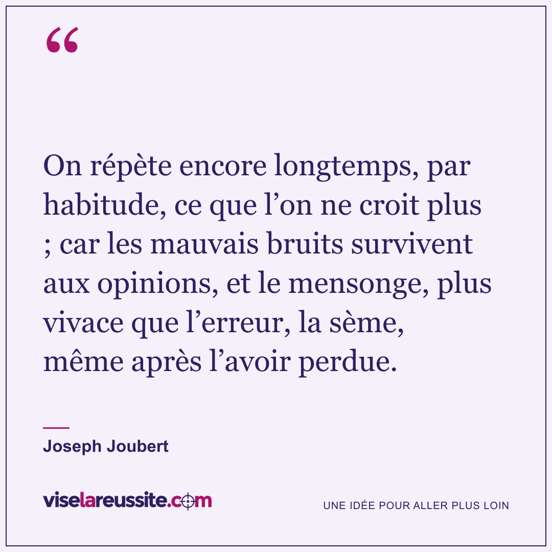 « On répète encore longtemps, par habitude, ce que l’on ne croit plus ; car les mauvais bruits survivent aux opinions, et le mensonge, plus vivace que l’erreur, la sème, même après l’avoir perdue. » — Joseph Joubert — Vise la Réussite