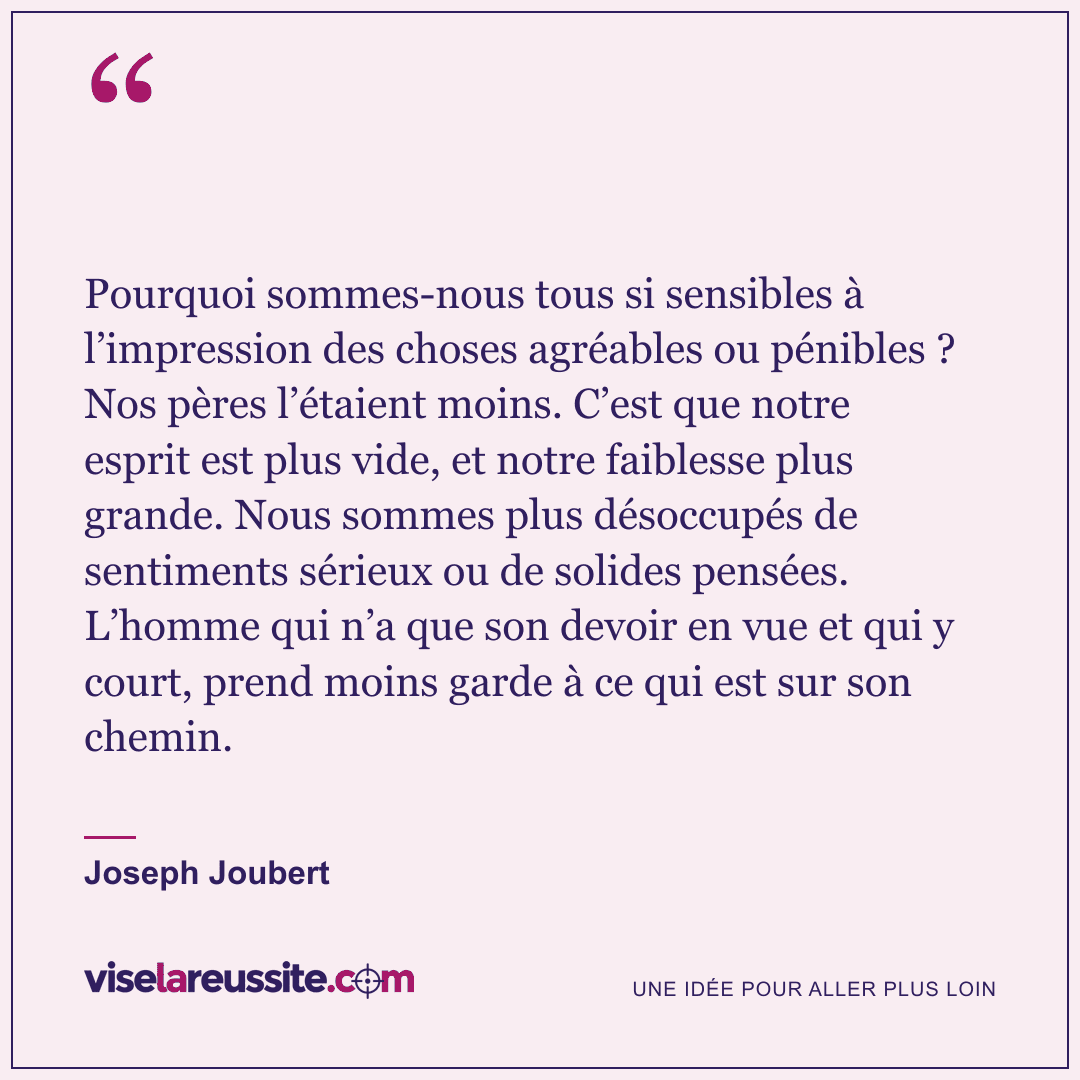 « Pourquoi sommes-nous tous si sensibles à l’impression des choses agréables ou pénibles ? Nos pères l’étaient moins. C’est que notre esprit est plus vide, et notre faiblesse plus grande. Nous sommes plus désoccupés de sentiments sérieux ou de solides pensées. L’homme qui n’a que son devoir en vue et qui y court, prend moins garde à ce qui est sur son chemin. » — Joseph Joubert — Vise la Réussite