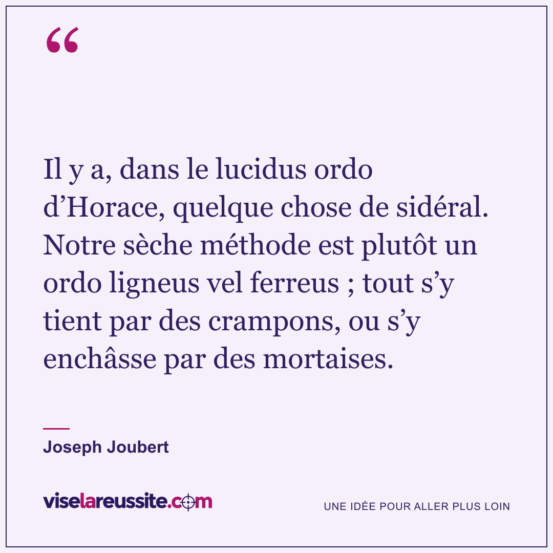 « Il y a, dans le lucidus ordo d’Horace, quelque chose de sidéral. Notre sèche méthode est plutôt un ordo ligneus vel ferreus ; tout s’y tient par des crampons, ou s’y enchâsse par des mortaises. » — Joseph Joubert — Vise la Réussite