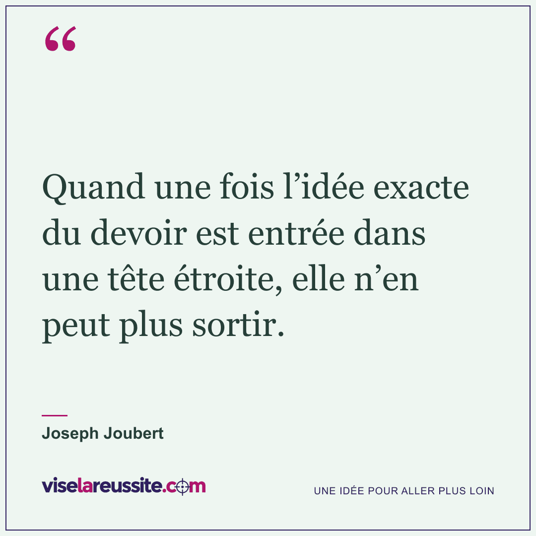 « Quand une fois l’idée exacte du devoir est entrée dans une tête étroite, elle n’en peut plus sortir. » — Joseph Joubert — Vise la Réussite