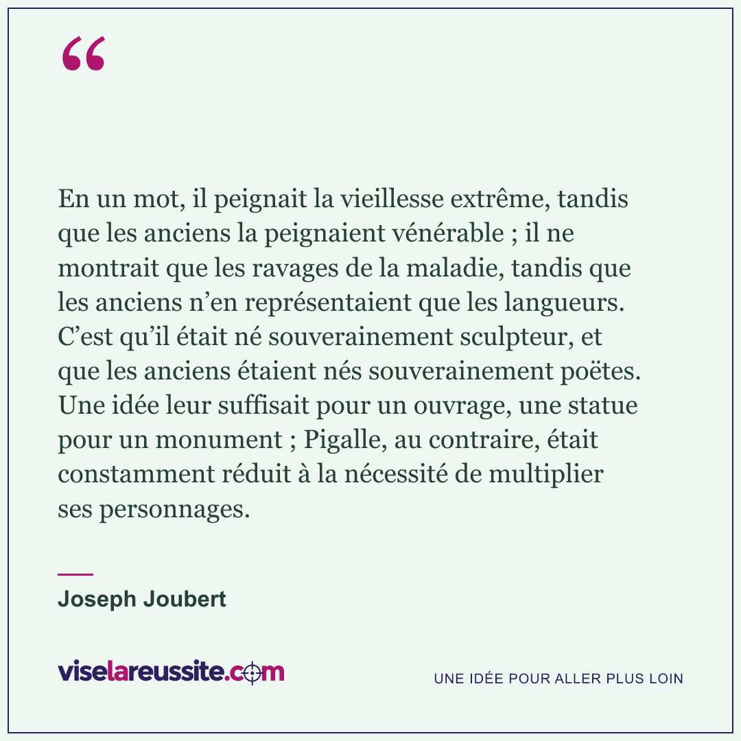 « En un mot, il peignait la vieillesse extrême, tandis que les anciens la peignaient vénérable ; il ne montrait que les ravages de la maladie, tandis que les anciens n’en représentaient que les langueurs. C’est qu’il était né souverainement sculpteur, et que les anciens étaient nés souverainement poëtes. Une idée leur suffisait pour un ouvrage, une statue pour un monument ; Pigalle, au contraire, était constamment réduit à la nécessité de multiplier ses personnages. » — Joseph Joubert — Vise la Réussite