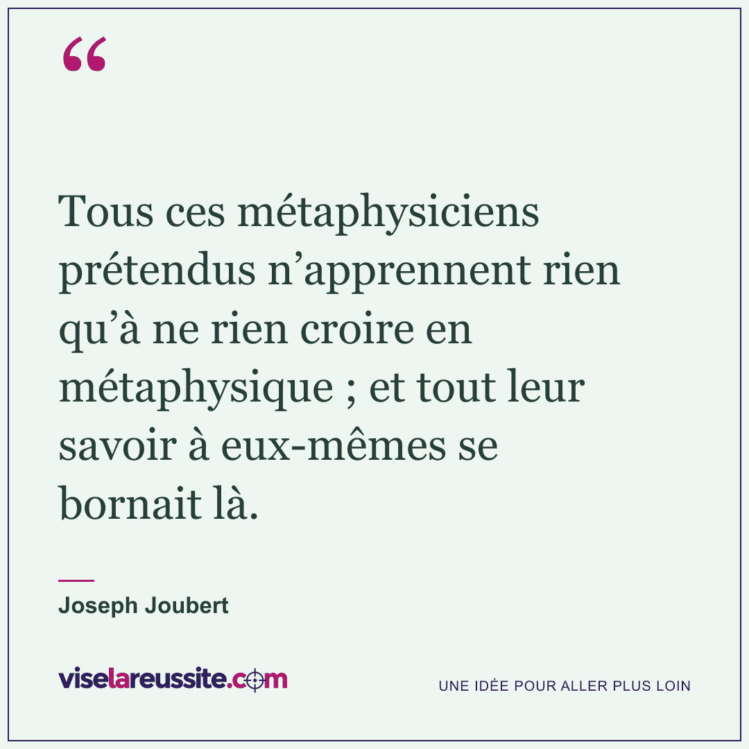 « Tous ces métaphysiciens prétendus n’apprennent rien qu’à ne rien croire en métaphysique ; et tout leur savoir à eux-mêmes se bornait là. » — Joseph Joubert — Vise la Réussite