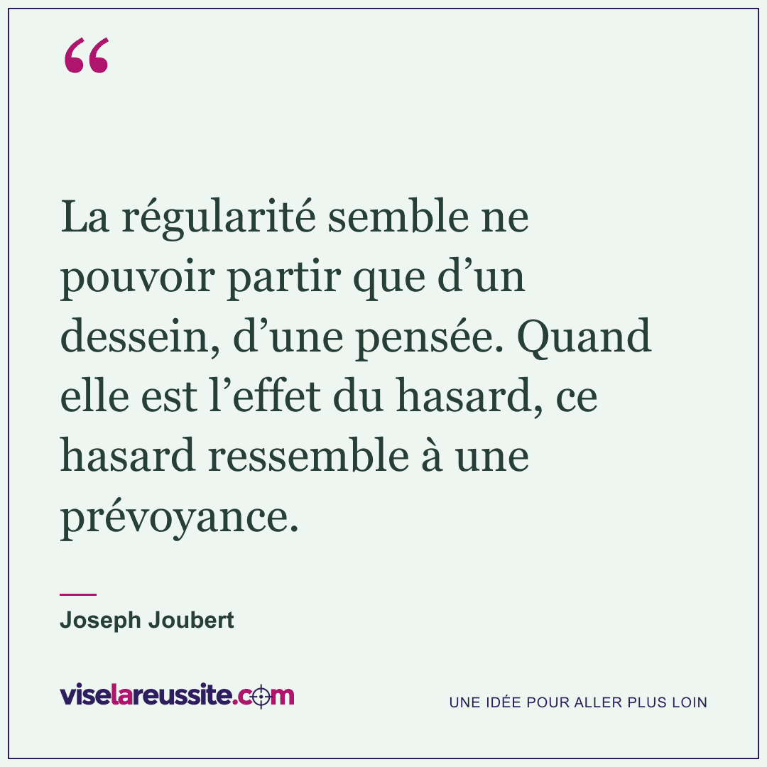 « La régularité semble ne pouvoir partir que d’un dessein, d’une pensée. Quand elle est l’effet du hasard, ce hasard ressemble à une prévoyance. » — Joseph Joubert — Vise la Réussite