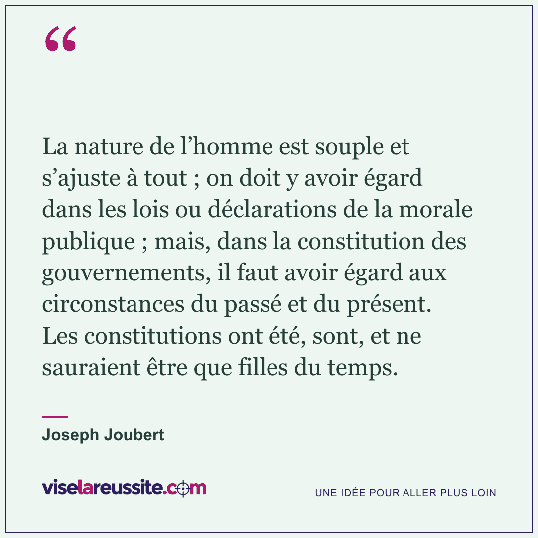 « La nature de l’homme est souple et s’ajuste à tout ; on doit y avoir égard dans les lois ou déclarations de la morale publique ; mais, dans la constitution des gouvernements, il faut avoir égard aux circonstances du passé et du présent. Les constitutions ont été, sont, et ne sauraient être que filles du temps. » — Joseph Joubert — Vise la Réussite